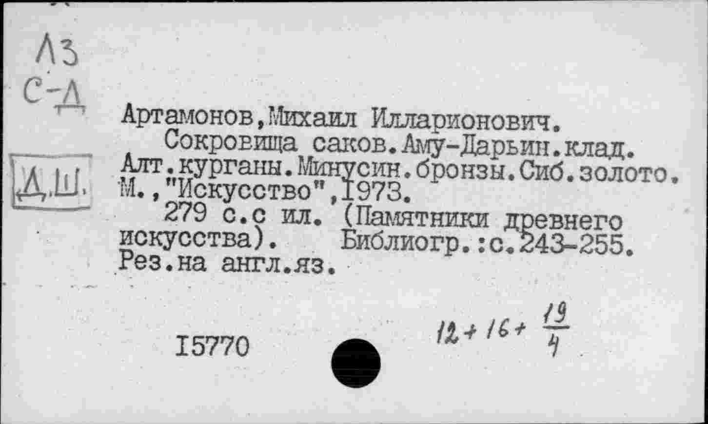 ﻿Лі
с-д
Артамонов, Михаил Илларионович.
Сокровища саков. Аму-Дарьин.клад. Алт . курганы. Минусин. бронзы. Сиб. золото. М.,"Искусство",1973.
279 с.с ил. (Памятники древнего искусства).	Библиогр.:с.243-255.
Рез.на англ.яз.
15770
